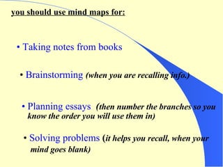 you should use mind maps for: Taking notes from books Brainstorming   (when you are recalling info.) Planning essays   ( then number the branches so you know the order you will use them in) Solving problems   ( it helps you recall, when your   mind goes blank) 