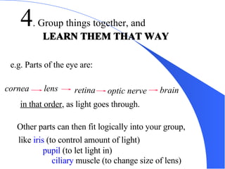 4 . Group things together, and  LEARN THEM THAT WAY LEARN THEM THAT WAY e.g. Parts of the eye are: in that order , as light goes through. Other parts can then fit logically into your group, like  iris  (to control amount of light) pupil  (to let light in) ciliary  muscle (to change size of lens) cornea lens retina optic nerve brain 