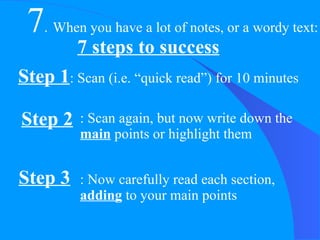 7 . When you have a lot of notes, or a wordy text: 7 steps to success Step 1 : Scan (i.e. “quick read”) for 10 minutes Step 2 : Scan again, but now write down the  main  points or highlight them Step 3 : Now carefully read each section,  adding  to your main points 