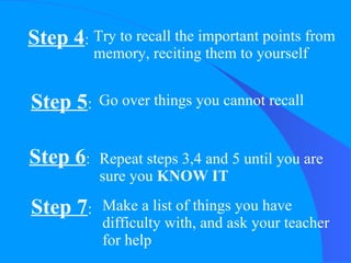 Step 4 : Try to recall the important points from memory, reciting them to yourself Step 5 : Go over things you cannot recall Step 6 : Repeat steps 3,4 and 5 until you are sure you  KNOW IT Step 7 : Make a list of things you have difficulty with, and ask your teacher for help 