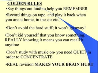 Say things out loud to help you REMEMBER Record things on tape, and play it back when  you are at home, in the car etc. Don’t avoid the hard stuff; it won’t go away! Don’t kid yourself that you know something.  REALLY knowing it means you can recall it anytime GOLDEN RULES Don’t study with music on- you need QUIET in order to CONCENTRATE REAL revision  MAKES YOUR BRAIN HURT 