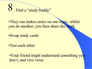 8 . Find a “study buddy” They can makes notes on one topic, whilst you do another; you then share the work Swap study cards Test each other Your friend might understand something you don’t, and vice versa 