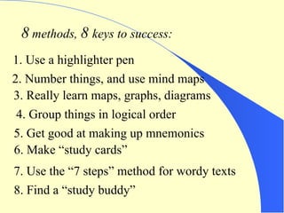 8  methods,  8  keys to success: 1. Use a highlighter pen 2. Number things, and use mind maps 3. Really learn maps, graphs, diagrams 4. Group things in logical order 5. Get good at making up mnemonics 6. Make “study cards” 7. Use the “7 steps” method for wordy texts 8. Find a “study buddy” 