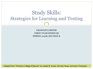 GRAHAM GARNER FIRST-YEAR SEMINAR SPRING 2008, SECTION 8 Study Skills: Strategies for Learning and Testing Adapted from “Thriving in College & Beyond,” by Joseph B. Cuseo, Viki Sox Fecas, and Aaron Thompson 