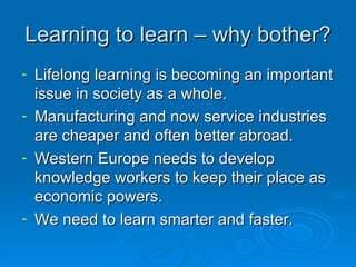 Learning to learn – why bother? Lifelong learning is becoming an important issue in society as a whole. Manufacturing and now service industries are cheaper and often better abroad. Western Europe needs to develop knowledge workers to keep their place as economic powers. We need to learn smarter and faster. 