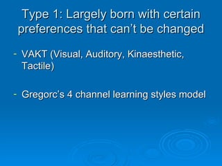 Type 1: Largely born with certain preferences that can’t be changed VAKT (Visual, Auditory, Kinaesthetic, Tactile)  Gregorc’s 4 channel learning styles model 