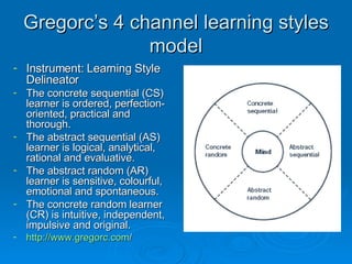 Gregorc’s 4 channel learning styles model Instrument: Learning Style Delineator The concrete sequential (CS) learner is ordered, perfection-oriented, practical and thorough. The abstract sequential (AS) learner is logical, analytical, rational and evaluative. The abstract random (AR) learner is sensitive, colourful, emotional and spontaneous. The concrete random learner (CR) is intuitive, independent, impulsive and original. http:// www.gregorc.com /   