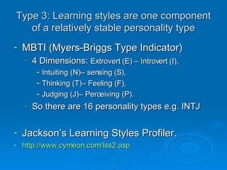 Type 3:  Learning styles are one component of a relatively stable personality type MBTI (Myers-Briggs Type Indicator) 4 Dimensions:  Extrovert (E) – Introvert (I),  Intuiting (N)– sensing (S),  Thinking (T)– Feeling (F),  Judging (J)– Perceiving (P). So there are 16 personality types e.g. INTJ Jackson’s Learning Styles Profiler.  http://www.cymeon.com/lss2.asp 