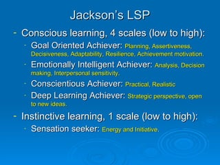 Jackson’s LSP Conscious learning, 4 scales (low to high): Goal Oriented Achiever:  Planning, Assertiveness, Decisiveness, Adaptability, Resilience, Achievement motivation . Emotionally Intelligent Achiever:  Analysis, Decision making, Interpersonal sensitivity.   Conscientious Achiever:  Practical, Realistic Deep Learning Achiever:  Strategic perspective, open to new ideas. Instinctive learning, 1 scale (low to high): Sensation seeker:  Energy and Initiative . 