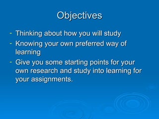 Objectives Thinking about how you will study Knowing your own preferred way of learning Give you some starting points for your own research and study into learning for your assignments. 