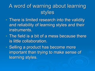 A word of warning about learning styles There is limited research into the validity and reliability of learning styles and their instruments. The field is a bit of a mess because there is little collaboration. Selling a product has become more important than trying to make sense of learning styles. 