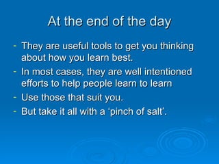 At the end of the day They are useful tools to get you thinking about how you learn best. In most cases, they are well intentioned efforts to help people learn to learn Use those that suit you. But take it all with a ‘pinch of salt’. 
