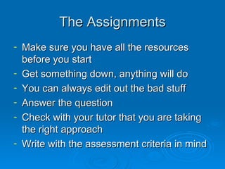 The Assignments Make sure you have all the resources before you start Get something down, anything will do You can always edit out the bad stuff Answer the question Check with your tutor that you are taking the right approach Write with the assessment criteria in mind 