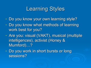 Learning Styles Do you know your own learning style? Do you know what methods of learning work best for you? Are you: visual (VAKT), musical (multiple intelligences), activist (Honey & Mumford)…? Do you work in short bursts or long sessions? 