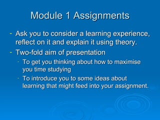 Module 1 Assignments Ask you to consider a learning experience, reflect on it and explain it using theory. Two-fold aim of presentation To get you thinking about how to maximise you time studying To introduce you to some ideas about learning that might feed into your assignment. 