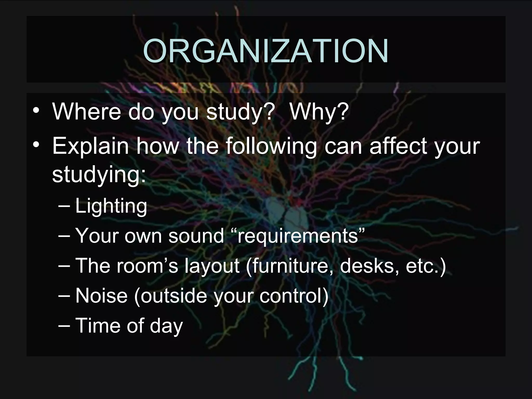 ORGANIZATION Where do you study?  Why? Explain how the following can affect your studying: Lighting Your own sound “requirements” The room’s layout (furniture, desks, etc.) Noise (outside your control) Time of day 