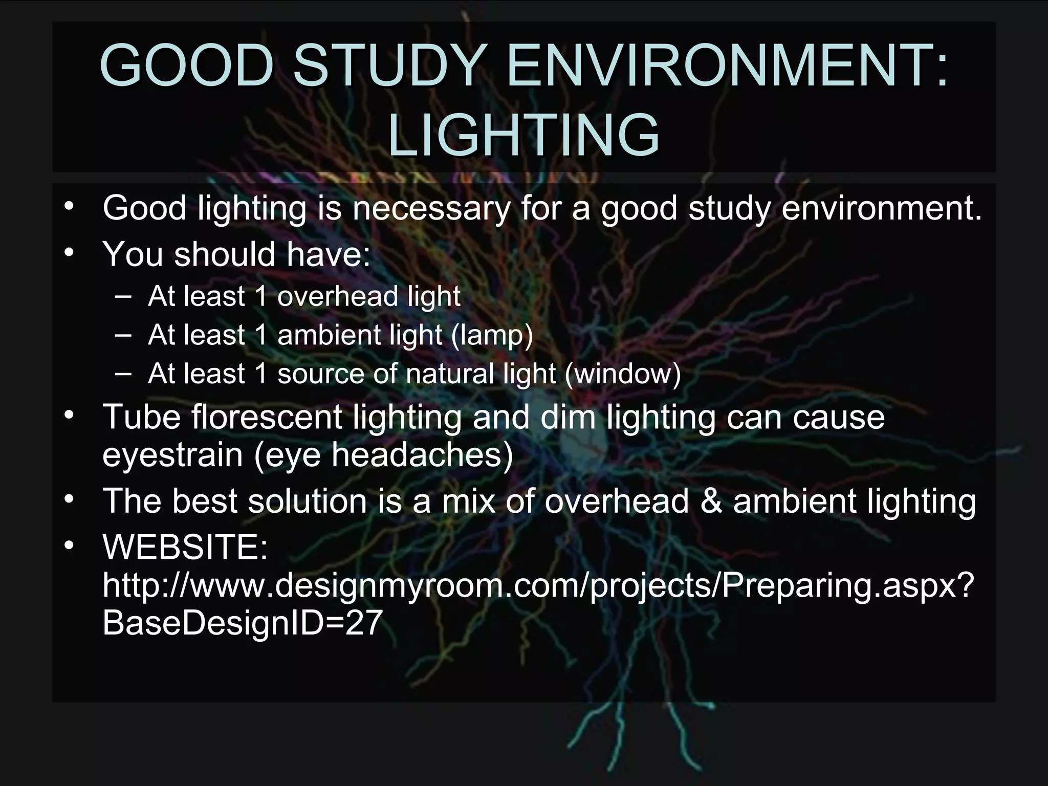 GOOD STUDY ENVIRONMENT: LIGHTING Good lighting is necessary for a good study environment. You should have: At least 1 overhead light At least 1 ambient light (lamp) At least 1 source of natural light (window) Tube florescent lighting and dim lighting can cause eyestrain (eye headaches) The best solution is a mix of overhead & ambient lighting WEBSITE: http://www.designmyroom.com/projects/Preparing.aspx?BaseDesignID=27 