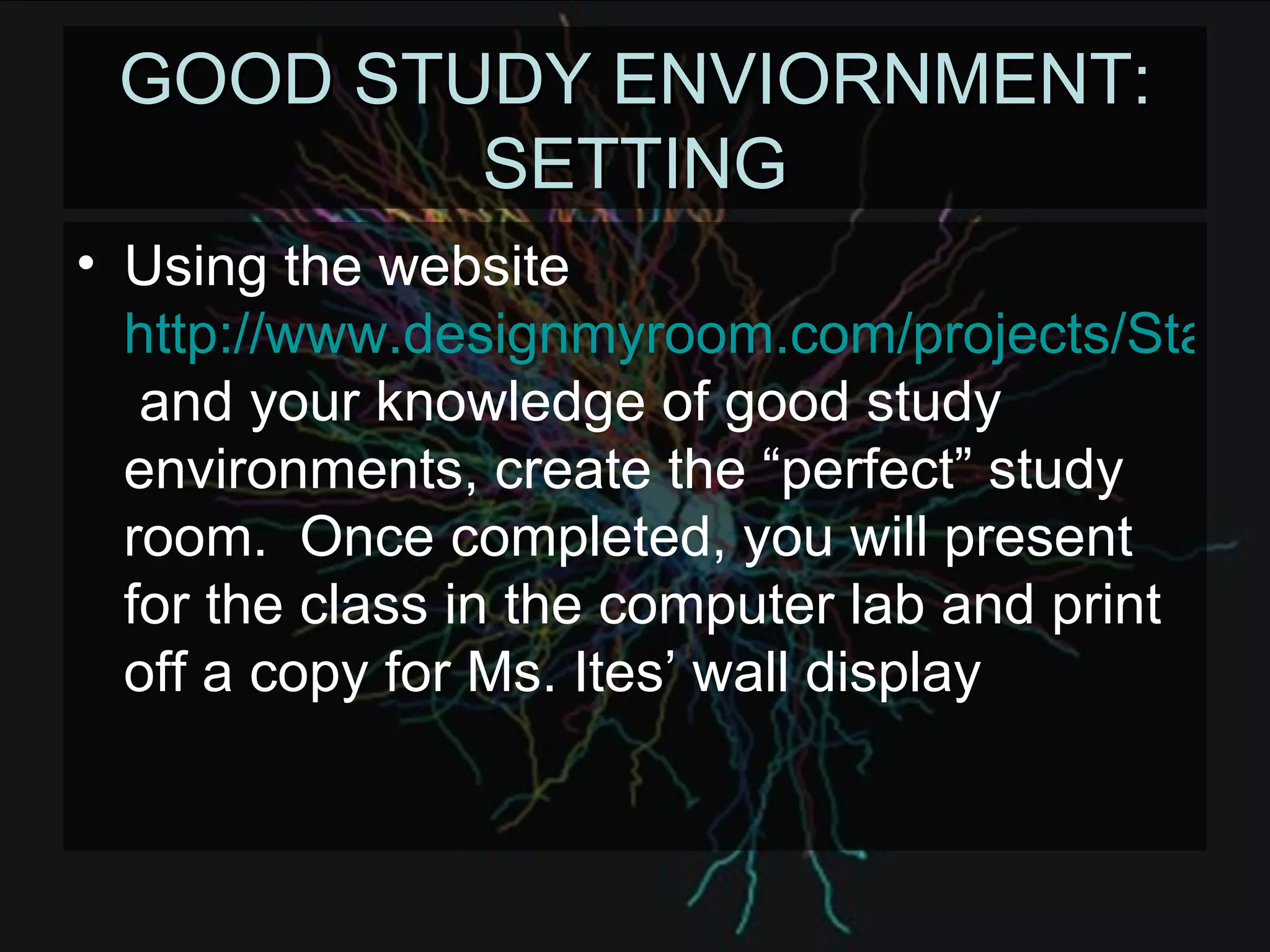 GOOD STUDY ENVIORNMENT: SETTING Using the website  http://www.designmyroom.com/projects/Start.aspx  and your knowledge of good study environments, create the “perfect” study room.  Once completed, you will present for the class in the computer lab and print off a copy for Ms. Ites’ wall display 