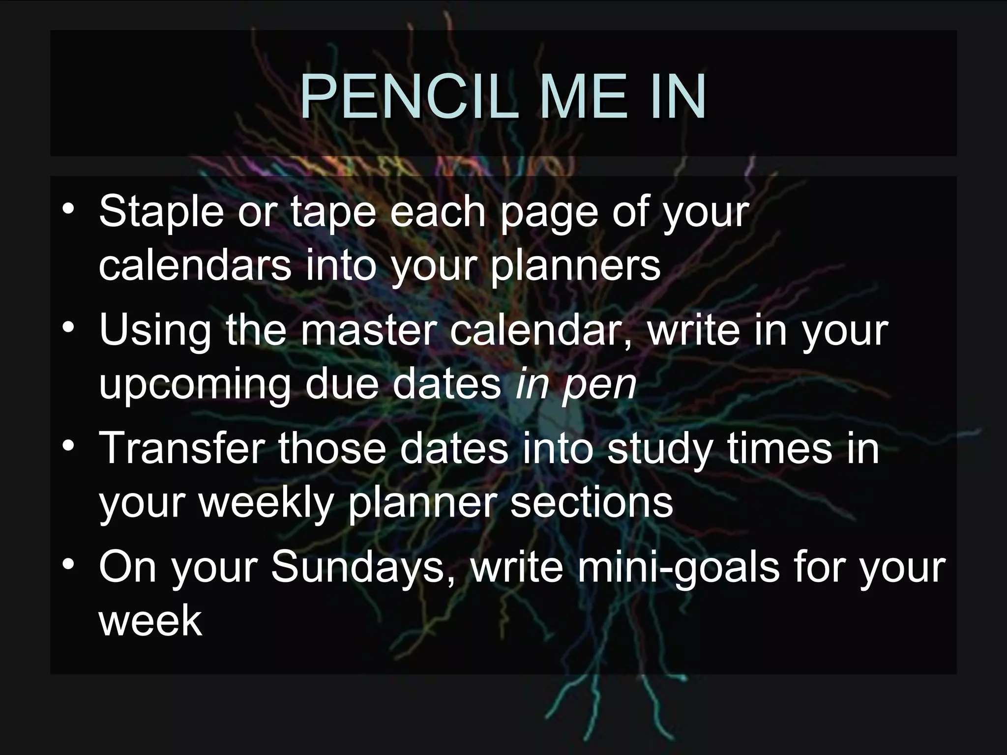 PENCIL ME IN Staple or tape each page of your calendars into your planners Using the master calendar, write in your upcoming due dates  in pen Transfer those dates into study times in your weekly planner sections On your Sundays, write mini-goals for your week 