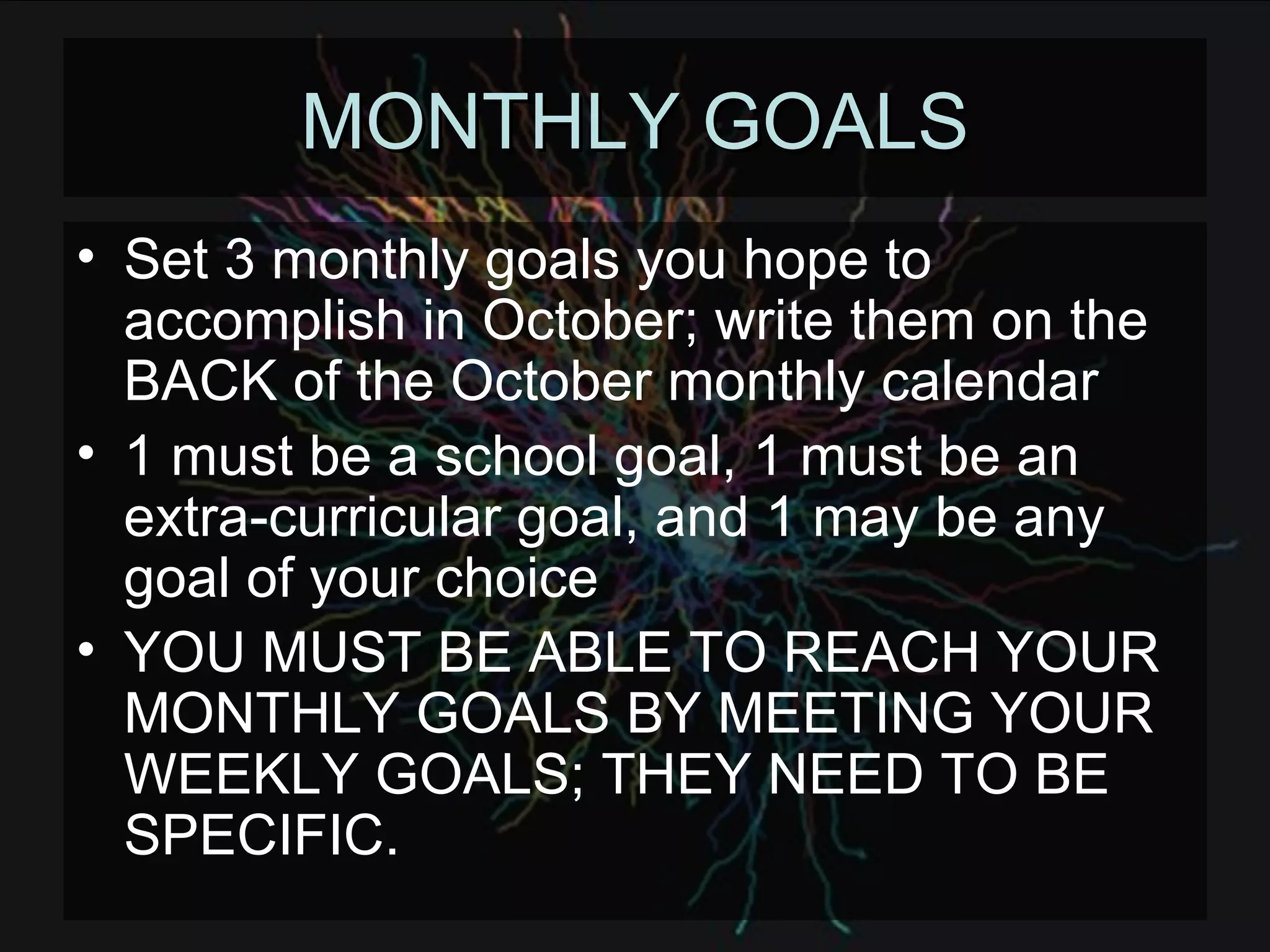 MONTHLY GOALS Set 3 monthly goals you hope to accomplish in October; write them on the BACK of the October monthly calendar 1 must be a school goal, 1 must be an extra-curricular goal, and 1 may be any goal of your choice YOU MUST BE ABLE TO REACH YOUR MONTHLY GOALS BY MEETING YOUR WEEKLY GOALS; THEY NEED TO BE SPECIFIC. 