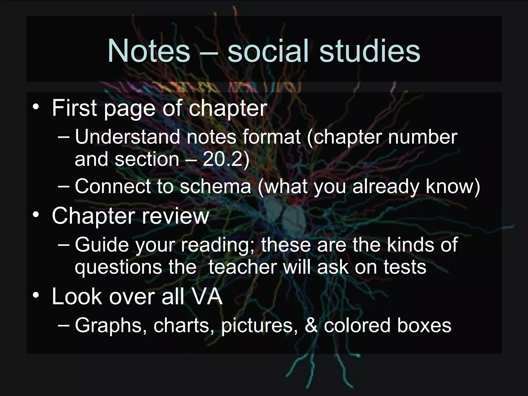 Notes – social studies First page of chapter Understand notes format (chapter number and section – 20.2) Connect to schema (what you already know) Chapter review Guide your reading; these are the kinds of questions the  teacher will ask on tests Look over all VA Graphs, charts, pictures, & colored boxes 