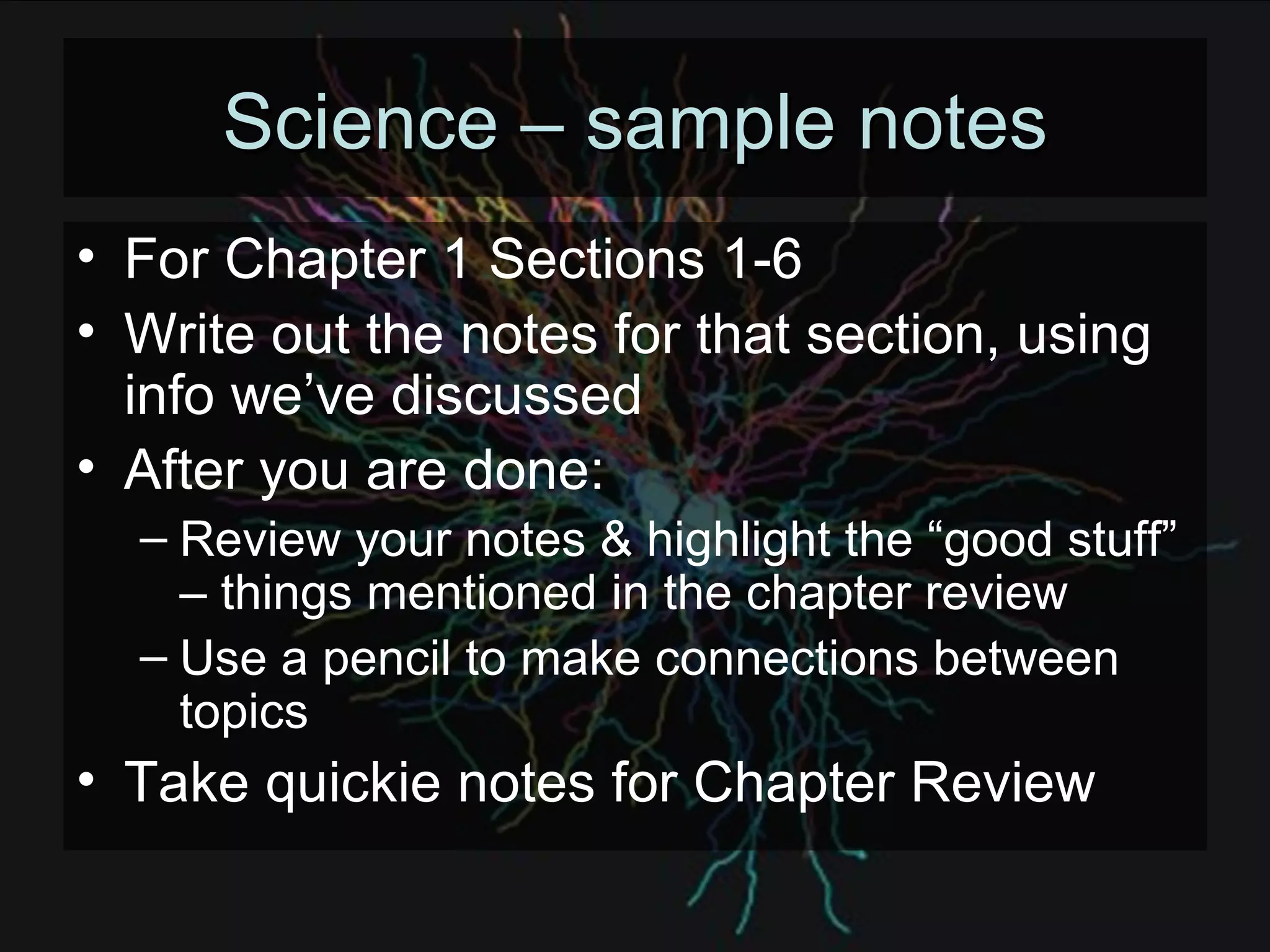 Science – sample notes For Chapter 1 Sections 1-6 Write out the notes for that section, using info we’ve discussed After you are done: Review your notes & highlight the “good stuff” – things mentioned in the chapter review Use a pencil to make connections between topics Take quickie notes for Chapter Review 