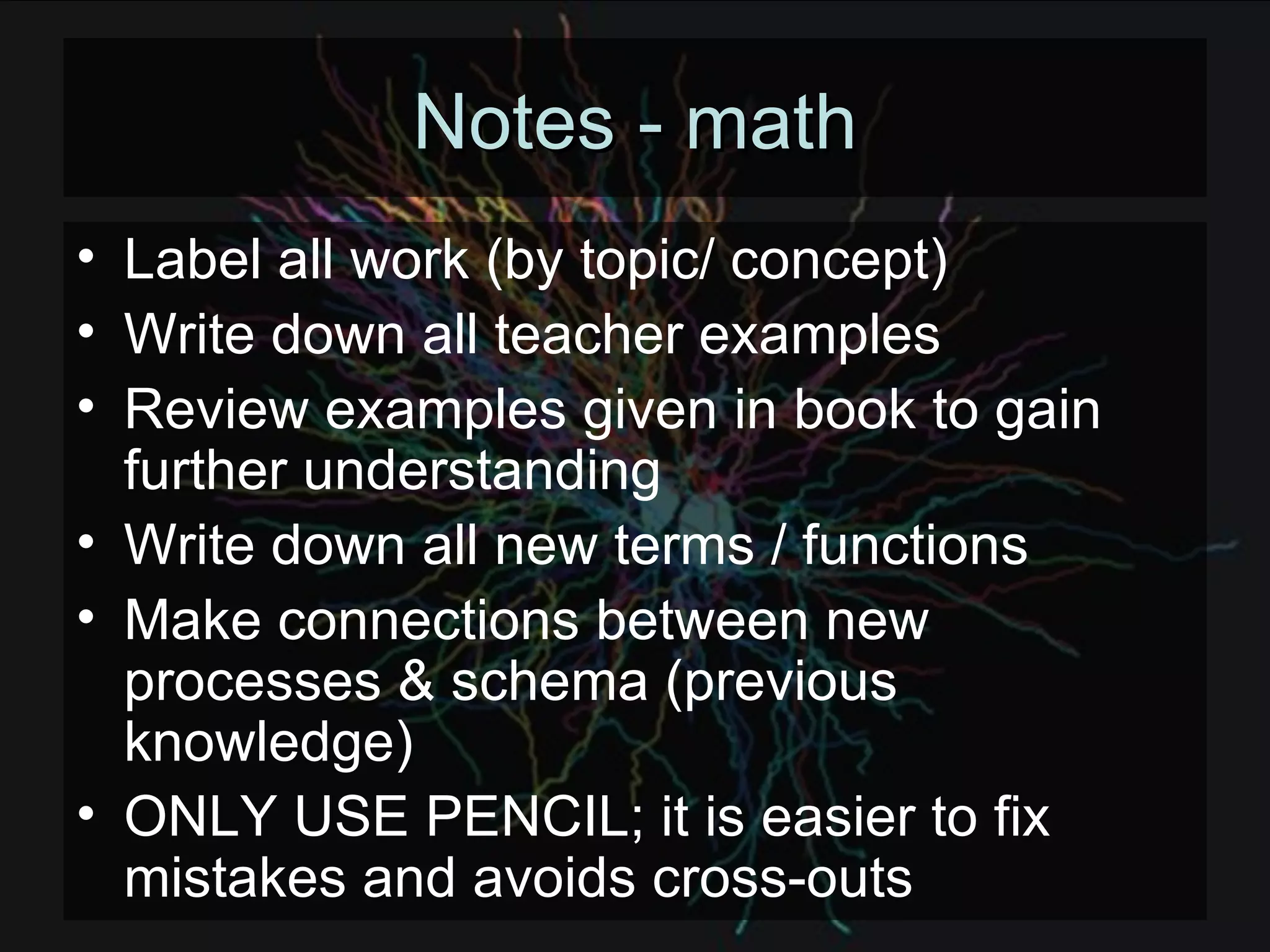 Notes - math Label all work (by topic/ concept) Write down all teacher examples Review examples given in book to gain further understanding Write down all new terms / functions Make connections between new processes & schema (previous knowledge) ONLY USE PENCIL; it is easier to fix mistakes and avoids cross-outs 