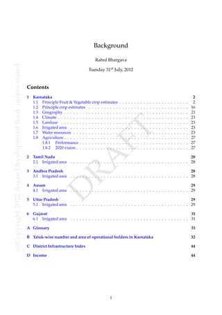 Background

                                                                                                 Rahul Bhargava
c Copyright 2012 Asian Development Bank unless stated




                                                                                              Tuesday 31st July, 2012


                                                        Contents
                                                        1   Karnataka                                                                                                                                          2
                                                            1.1 Principle Fruit & Vegetable crop estimates        .   .   .   .   .   .   .   .   .   .   .   .   .   .   .   .   .   .   .   .   .   .   .    2
                                                            1.2 Principle crop estimates . . . . . . . . . .      .   .   .   .   .   .   .   .   .   .   .   .   .   .   .   .   .   .   .   .   .   .   .   16
                                                            1.3 Geography . . . . . . . . . . . . . . . . . .     .   .   .   .   .   .   .   .   .   .   .   .   .   .   .   .   .   .   .   .   .   .   .   21
                                                            1.4 Climate . . . . . . . . . . . . . . . . . . . .   .   .   .   .   .   .   .   .   .   .   .   .   .   .   .   .   .   .   .   .   .   .   .   23
                                                            1.5 Landuse . . . . . . . . . . . . . . . . . . .     .   .   .   .   .   .   .   .   .   .   .   .   .   .   .   .   .   .   .   .   .   .   .   23
                                                            1.6 Irrigated area . . . . . . . . . . . . . . . .    .   .   .   .   .   .   .   .   .   .   .   .   .   .   .   .   .   .   .   .   .   .   .   23
                                                                                                         FT
                                                            1.7 Water resources . . . . . . . . . . . . . . .
                                                            1.8 Agriculture . . . . . . . . . . . . . . . . . .
                                                                1.8.1 Performance . . . . . . . . . . . . .
                                                                                                                  .
                                                                                                                  .
                                                                                                                  .
                                                                                                                      .
                                                                                                                      .
                                                                                                                      .
                                                                                                                          .
                                                                                                                          .
                                                                                                                          .
                                                                                                                              .
                                                                                                                              .
                                                                                                                              .
                                                                                                                                  .
                                                                                                                                  .
                                                                                                                                  .
                                                                                                                                      .
                                                                                                                                      .
                                                                                                                                      .
                                                                                                                                          .
                                                                                                                                          .
                                                                                                                                          .
                                                                                                                                              .
                                                                                                                                              .
                                                                                                                                              .
                                                                                                                                                  .
                                                                                                                                                  .
                                                                                                                                                  .
                                                                                                                                                      .
                                                                                                                                                      .
                                                                                                                                                      .
                                                                                                                                                          .
                                                                                                                                                          .
                                                                                                                                                          .
                                                                                                                                                              .
                                                                                                                                                              .
                                                                                                                                                              .
                                                                                                                                                                  .
                                                                                                                                                                  .
                                                                                                                                                                  .
                                                                                                                                                                      .
                                                                                                                                                                      .
                                                                                                                                                                      .
                                                                                                                                                                          .
                                                                                                                                                                          .
                                                                                                                                                                          .
                                                                                                                                                                              .
                                                                                                                                                                              .
                                                                                                                                                                              .
                                                                                                                                                                                  .
                                                                                                                                                                                  .
                                                                                                                                                                                  .
                                                                                                                                                                                      .
                                                                                                                                                                                      .
                                                                                                                                                                                      .
                                                                                                                                                                                          .
                                                                                                                                                                                          .
                                                                                                                                                                                          .
                                                                                                                                                                                              .
                                                                                                                                                                                              .
                                                                                                                                                                                              .
                                                                                                                                                                                                  .
                                                                                                                                                                                                  .
                                                                                                                                                                                                  .
                                                                                                                                                                                                      .
                                                                                                                                                                                                      .
                                                                                                                                                                                                      .
                                                                                                                                                                                                          .
                                                                                                                                                                                                          .
                                                                                                                                                                                                          .
                                                                                                                                                                                                              23
                                                                                                                                                                                                              27
                                                                                                                                                                                                              27
                                                                1.8.2 2020 vision . . . . . . . . . . . . . .     .   .   .   .   .   .   .   .   .   .   .   .   .   .   .   .   .   .   .   .   .   .   .   27
                                                                                     RA
                                                        2 Tamil Nadu                                                                                       28
                                                          2.1 Irrigated area . . . . . . . . . . . . . . . . . . . . . . . . . . . . . . . . . . . . . . . 28

                                                        3   Andhra Pradesh                                                                                   28
                                                            3.1 Irrigated area . . . . . . . . . . . . . . . . . . . . . . . . . . . . . . . . . . . . . . . 28

                                                        4   Assam                                                                                            29
                                                                           D


                                                            4.1 Irrigated area . . . . . . . . . . . . . . . . . . . . . . . . . . . . . . . . . . . . . . . 29

                                                        5   Uttar Pradesh                                                                                    29
                                                            5.1 Irrigated area . . . . . . . . . . . . . . . . . . . . . . . . . . . . . . . . . . . . . . . 29

                                                        6   Gujarat                                                                                          31
                                                            6.1 Irrigated area . . . . . . . . . . . . . . . . . . . . . . . . . . . . . . . . . . . . . . . 31

                                                        A Glossary                                                                                                                                            31

                                                        B Taluk-wise number and area of operational holders in Karnataka                                                                                      32

                                                        C District Infrastructure Index                                                                                                                       44

                                                        D Income                                                                                                                                              44




                                                                                                           1
 