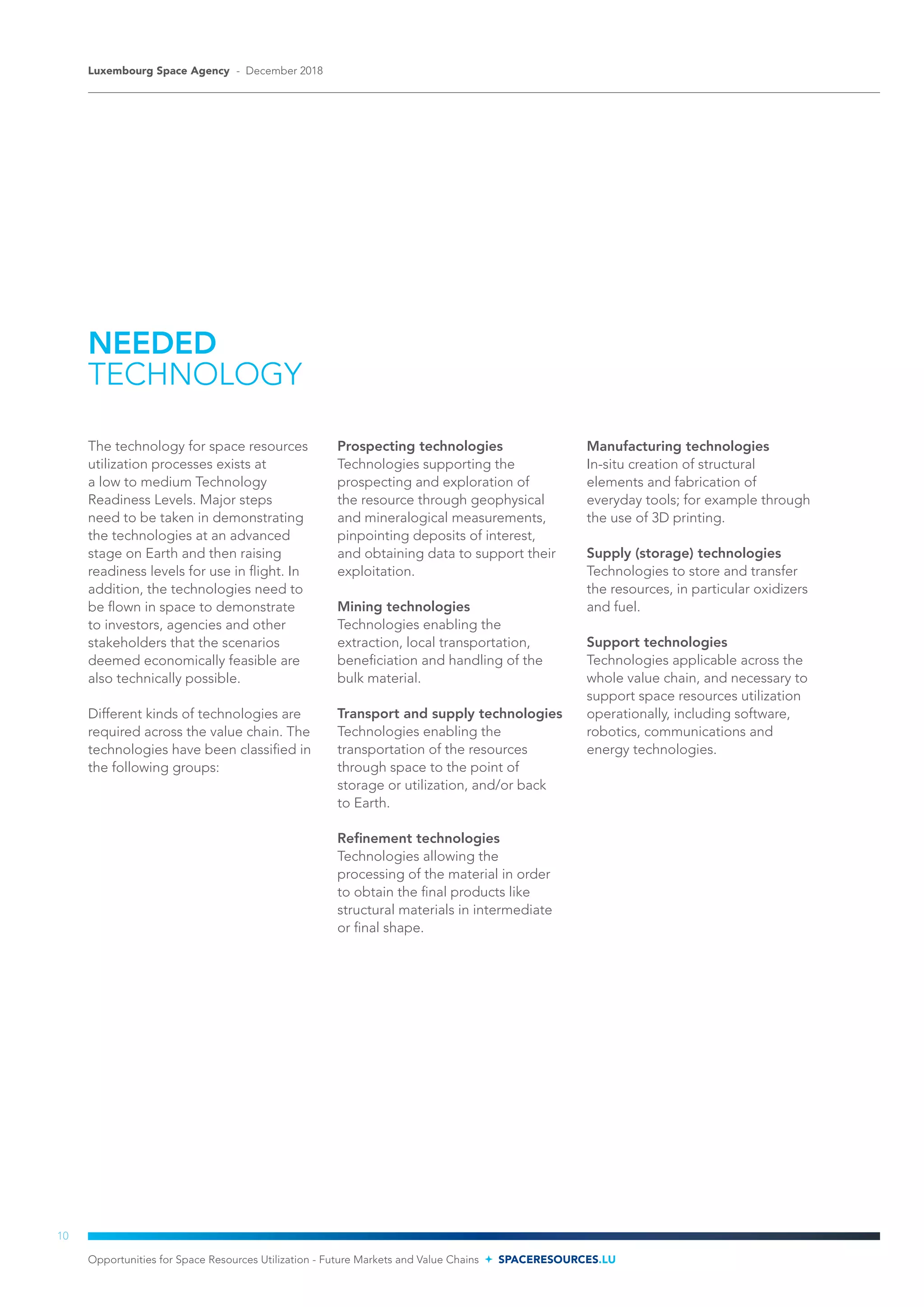 NEEDED
TECHNOLOGY
The technology for space resources
utilization processes exists at
a low to medium Technology
Readiness Levels. Major steps
need to be taken in demonstrating
the technologies at an advanced
stage on Earth and then raising
readiness levels for use in flight. In
addition, the technologies need to
be flown in space to demonstrate
to investors, agencies and other
stakeholders that the scenarios
deemed economically feasible are
also technically possible.
Different kinds of technologies are
required across the value chain. The
technologies have been classified in
the following groups:
Prospecting technologies
Technologies supporting the
prospecting and exploration of
the resource through geophysical
and mineralogical measurements,
pinpointing deposits of interest,
and obtaining data to support their
exploitation.
Mining technologies
Technologies enabling the
extraction, local transportation,
beneficiation and handling of the
bulk material.
Transport and supply technologies
Technologies enabling the
transportation of the resources
through space to the point of
storage or utilization, and/or back
to Earth.
Refinement technologies
Technologies allowing the
processing of the material in order
to obtain the final products like
structural materials in intermediate
or final shape.
Manufacturing technologies
In-situ creation of structural
elements and fabrication of
everyday tools; for example through
the use of 3D printing.
Supply (storage) technologies
Technologies to store and transfer
the resources, in particular oxidizers
and fuel.
Support technologies
Technologies applicable across the
whole value chain, and necessary to
support space resources utilization
operationally, including software,
robotics, communications and
energy technologies.
Opportunities for Space Resources Utilization - Future Markets and Value Chains SPACERESOURCES.LU
Luxembourg Space Agency - December 2018
10
 