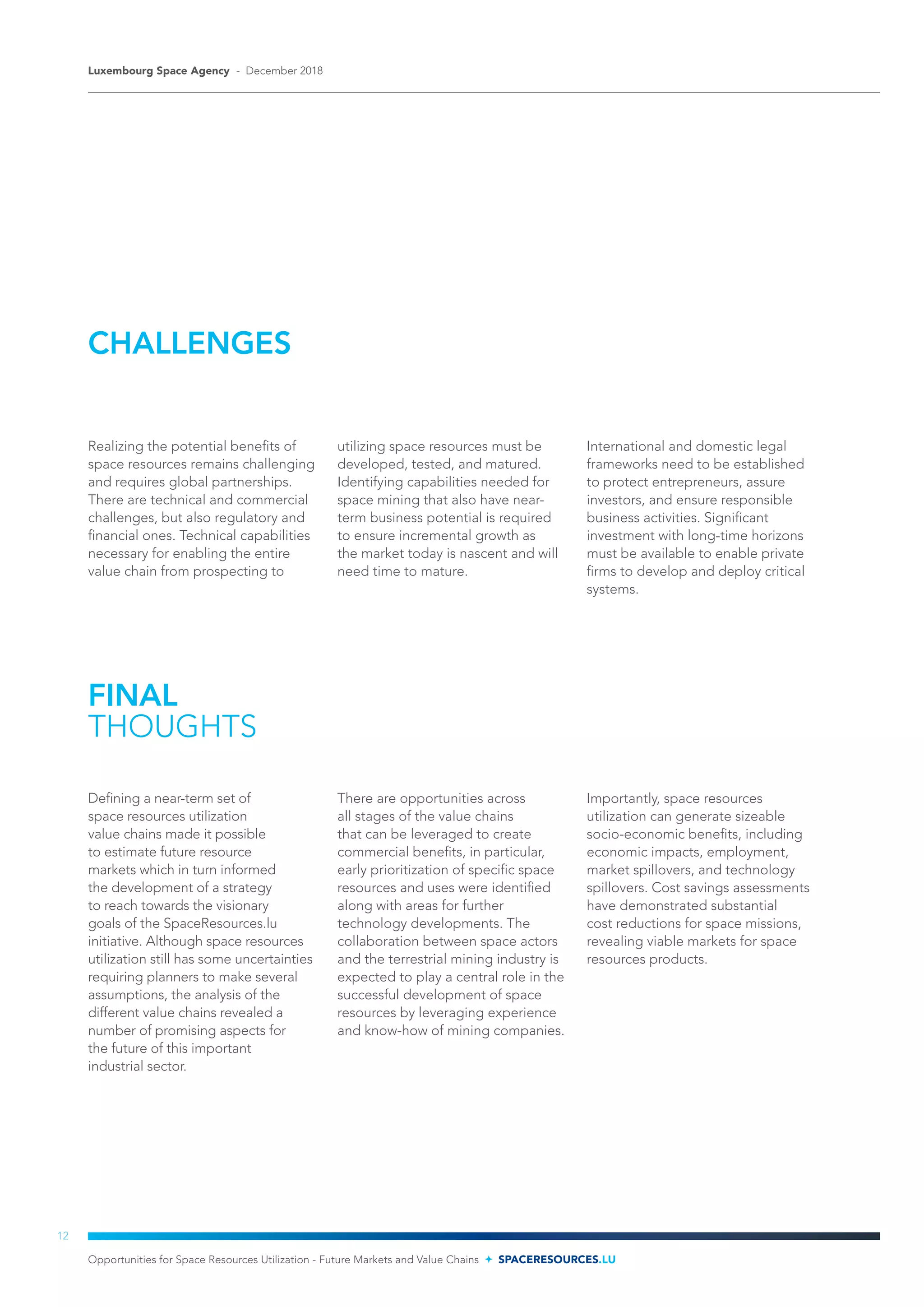 CHALLENGES
Realizing the potential benefits of
space resources remains challenging
and requires global partnerships.
There are technical and commercial
challenges, but also regulatory and
financial ones. Technical capabilities
necessary for enabling the entire
value chain from prospecting to
utilizing space resources must be
developed, tested, and matured.
Identifying capabilities needed for
space mining that also have near-
term business potential is required
to ensure incremental growth as
the market today is nascent and will
need time to mature.
International and domestic legal
frameworks need to be established
to protect entrepreneurs, assure
investors, and ensure responsible
business activities. Significant
investment with long-time horizons
must be available to enable private
firms to develop and deploy critical
systems.
FINAL
THOUGHTS
Defining a near-term set of
space resources utilization
value chains made it possible
to estimate future resource
markets which in turn informed
the development of a strategy
to reach towards the visionary
goals of the SpaceResources.lu
initiative. Although space resources
utilization still has some uncertainties
requiring planners to make several
assumptions, the analysis of the
different value chains revealed a
number of promising aspects for
the future of this important
industrial sector.
There are opportunities across
all stages of the value chains
that can be leveraged to create
commercial benefits, in particular,
early prioritization of specific space
resources and uses were identified
along with areas for further
technology developments. The
collaboration between space actors
and the terrestrial mining industry is
expected to play a central role in the
successful development of space
resources by leveraging experience
and know-how of mining companies.
Importantly, space resources
utilization can generate sizeable
socio-economic benefits, including
economic impacts, employment,
market spillovers, and technology
spillovers. Cost savings assessments
have demonstrated substantial
cost reductions for space missions,
revealing viable markets for space
resources products.
Opportunities for Space Resources Utilization - Future Markets and Value Chains SPACERESOURCES.LU
Luxembourg Space Agency - December 2018
12
 