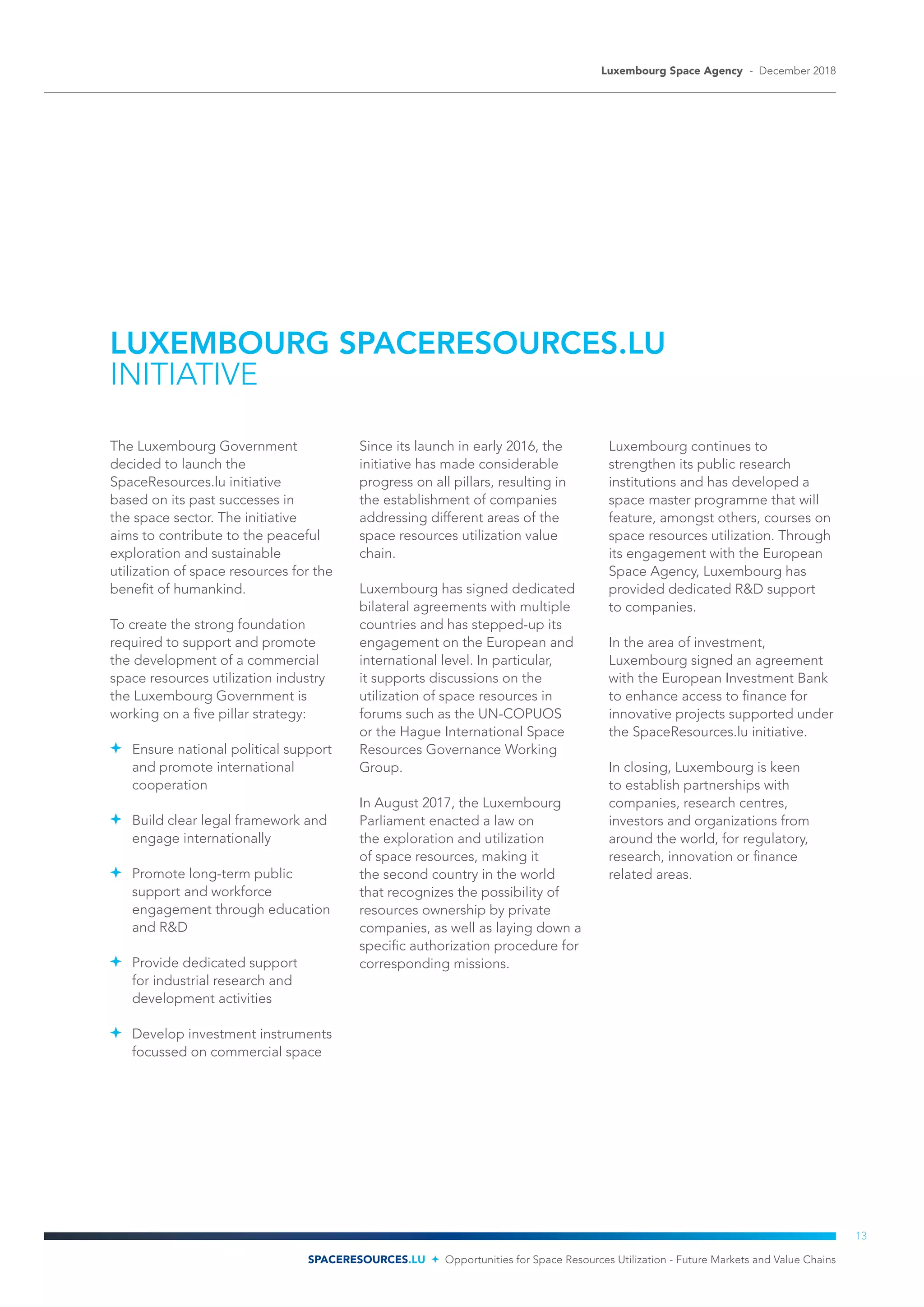 LUXEMBOURG SPACERESOURCES.LU
INITIATIVE
The Luxembourg Government
decided to launch the
SpaceResources.lu initiative
based on its past successes in
the space sector. The initiative
aims to contribute to the peaceful
exploration and sustainable
utilization of space resources for the
benefit of humankind.
To create the strong foundation
required to support and promote
the development of a commercial
space resources utilization industry
the Luxembourg Government is
working on a five pillar strategy:
	 Ensure national political support
and promote international
cooperation
	 Build clear legal framework and
engage internationally
	 Promote long-term public
support and workforce
engagement through education
and R&D
	 Provide dedicated support
for industrial research and
development activities
	 Develop investment instruments
focussed on commercial space
Since its launch in early 2016, the
initiative has made considerable
progress on all pillars, resulting in
the establishment of companies
addressing different areas of the
space resources utilization value
chain.
Luxembourg has signed dedicated
bilateral agreements with multiple
countries and has stepped-up its
engagement on the European and
international level. In particular,
it supports discussions on the
utilization of space resources in
forums such as the UN-COPUOS
or the Hague International Space
Resources Governance Working
Group.
In August 2017, the Luxembourg
Parliament enacted a law on
the exploration and utilization
of space resources, making it
the second country in the world
that recognizes the possibility of
resources ownership by private
companies, as well as laying down a
specific authorization procedure for
corresponding missions.
Luxembourg continues to
strengthen its public research
institutions and has developed a
space master programme that will
feature, amongst others, courses on
space resources utilization. Through
its engagement with the European
Space Agency, Luxembourg has
provided dedicated R&D support
to companies.
In the area of investment,
Luxembourg signed an agreement
with the European Investment Bank
to enhance access to finance for
innovative projects supported under
the SpaceResources.lu initiative.
In closing, Luxembourg is keen
to establish partnerships with
companies, research centres,
investors and organizations from
around the world, for regulatory,
research, innovation or finance
related areas.
Luxembourg Space Agency - December 2018
SPACERESOURCES.LU Opportunities for Space Resources Utilization - Future Markets and Value Chains
13
 