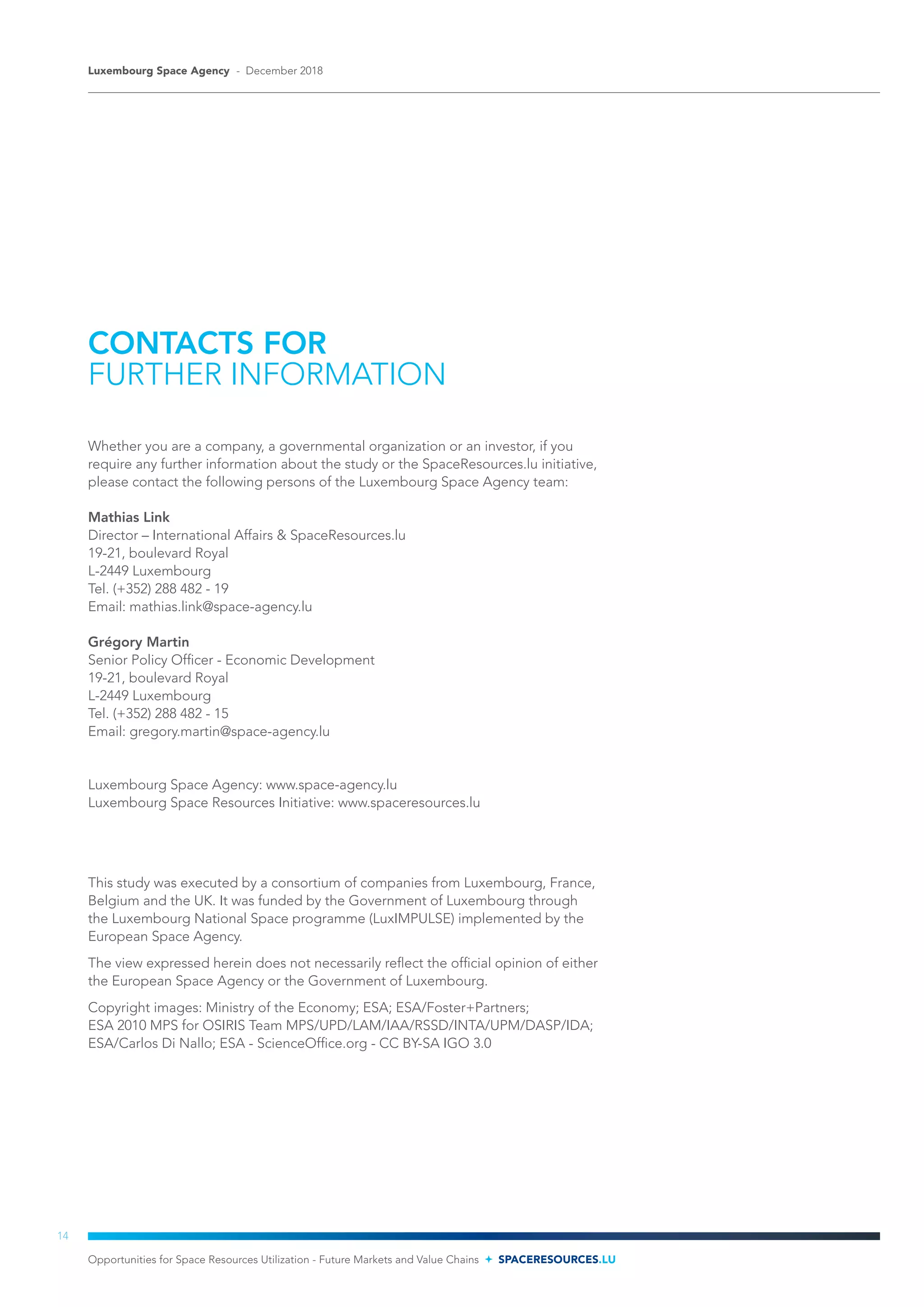 CONTACTS FOR
FURTHER INFORMATION
Whether you are a company, a governmental organization or an investor, if you
require any further information about the study or the SpaceResources.lu initiative,
please contact the following persons of the Luxembourg Space Agency team:
Mathias Link
Director – International Affairs & SpaceResources.lu
19-21, boulevard Royal
L-2449 Luxembourg
Tel. (+352) 288 482 - 19
Email: mathias.link@space-agency.lu
Grégory Martin
Senior Policy Officer - Economic Development
19-21, boulevard Royal
L-2449 Luxembourg
Tel. (+352) 288 482 - 15
Email: gregory.martin@space-agency.lu
Luxembourg Space Agency: www.space-agency.lu
Luxembourg Space Resources Initiative: www.spaceresources.lu
This study was executed by a consortium of companies from Luxembourg, France,
Belgium and the UK. It was funded by the Government of Luxembourg through
the Luxembourg National Space programme (LuxIMPULSE) implemented by the
European Space Agency.
The view expressed herein does not necessarily reflect the official opinion of either
the European Space Agency or the Government of Luxembourg.
Copyright images: Ministry of the Economy; ESA; ESA/Foster+Partners;
ESA 2010 MPS for OSIRIS Team MPS/UPD/LAM/IAA/RSSD/INTA/UPM/DASP/IDA;
ESA/Carlos Di Nallo; ESA - ScienceOffice.org - CC BY-SA IGO 3.0
Opportunities for Space Resources Utilization - Future Markets and Value Chains SPACERESOURCES.LU
Luxembourg Space Agency - December 2018
14
 