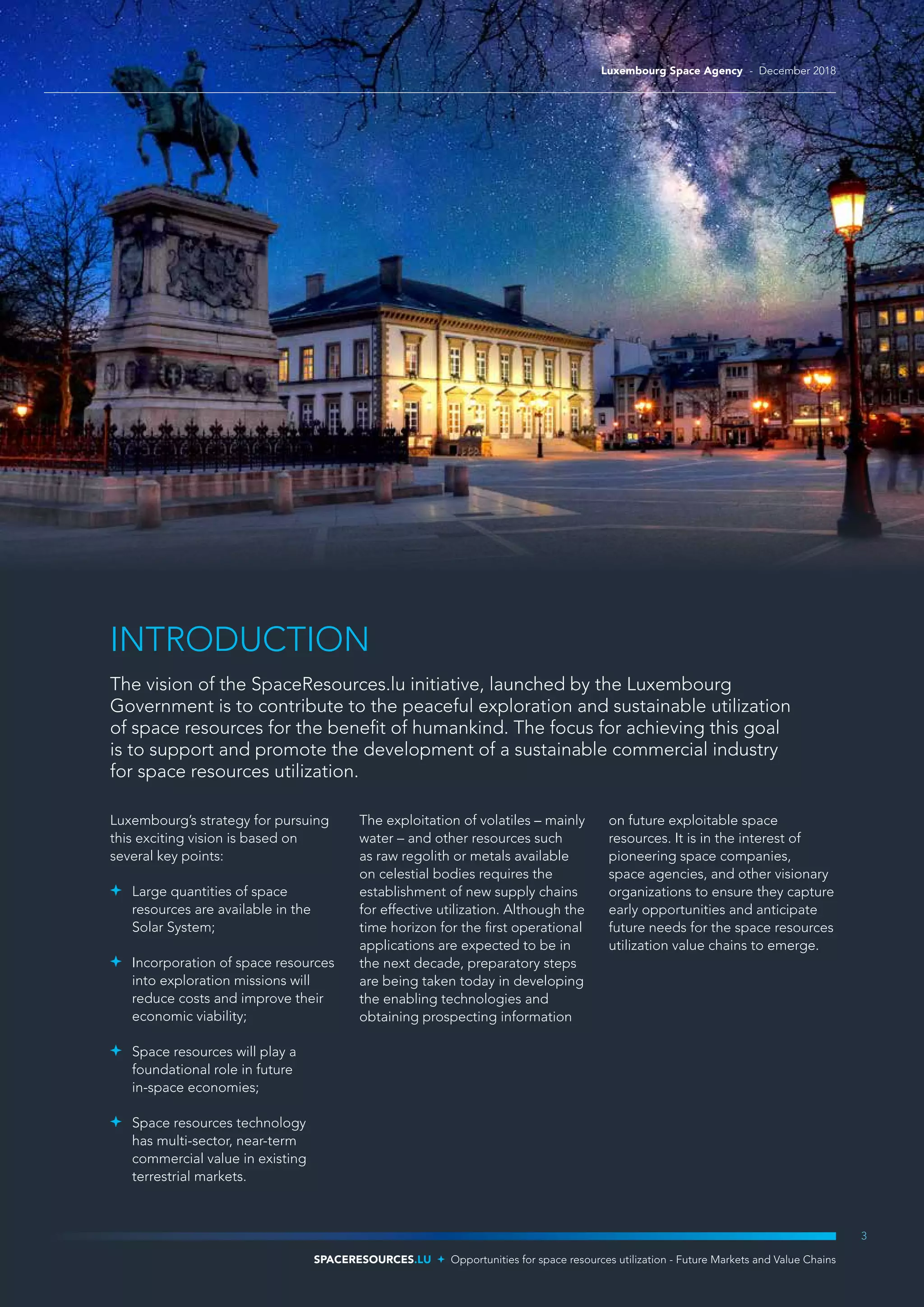 INTRODUCTION
The vision of the SpaceResources.lu initiative, launched by the Luxembourg
Government is to contribute to the peaceful exploration and sustainable utilization
of space resources for the benefit of humankind. The focus for achieving this goal
is to support and promote the development of a sustainable commercial industry
for space resources utilization.
Luxembourg’s strategy for pursuing
this exciting vision is based on
several key points:
	 Large quantities of space
resources are available in the
Solar System;
	 Incorporation of space resources
into exploration missions will
reduce costs and improve their
economic viability;
	 Space resources will play a
foundational role in future
in-space economies;
	 Space resources technology
has multi-sector, near-term
commercial value in existing
terrestrial markets.
The exploitation of volatiles – mainly
water – and other resources such
as raw regolith or metals available
on celestial bodies requires the
establishment of new supply chains
for effective utilization. Although the
time horizon for the first operational
applications are expected to be in
the next decade, preparatory steps
are being taken today in developing
the enabling technologies and
obtaining prospecting information
on future exploitable space
resources. It is in the interest of
pioneering space companies,
space agencies, and other visionary
organizations to ensure they capture
early opportunities and anticipate
future needs for the space resources
utilization value chains to emerge.
3
SPACERESOURCES.LU Opportunities for space resources utilization - Future Markets and Value Chains
Luxembourg Space Agency - December 2018
 