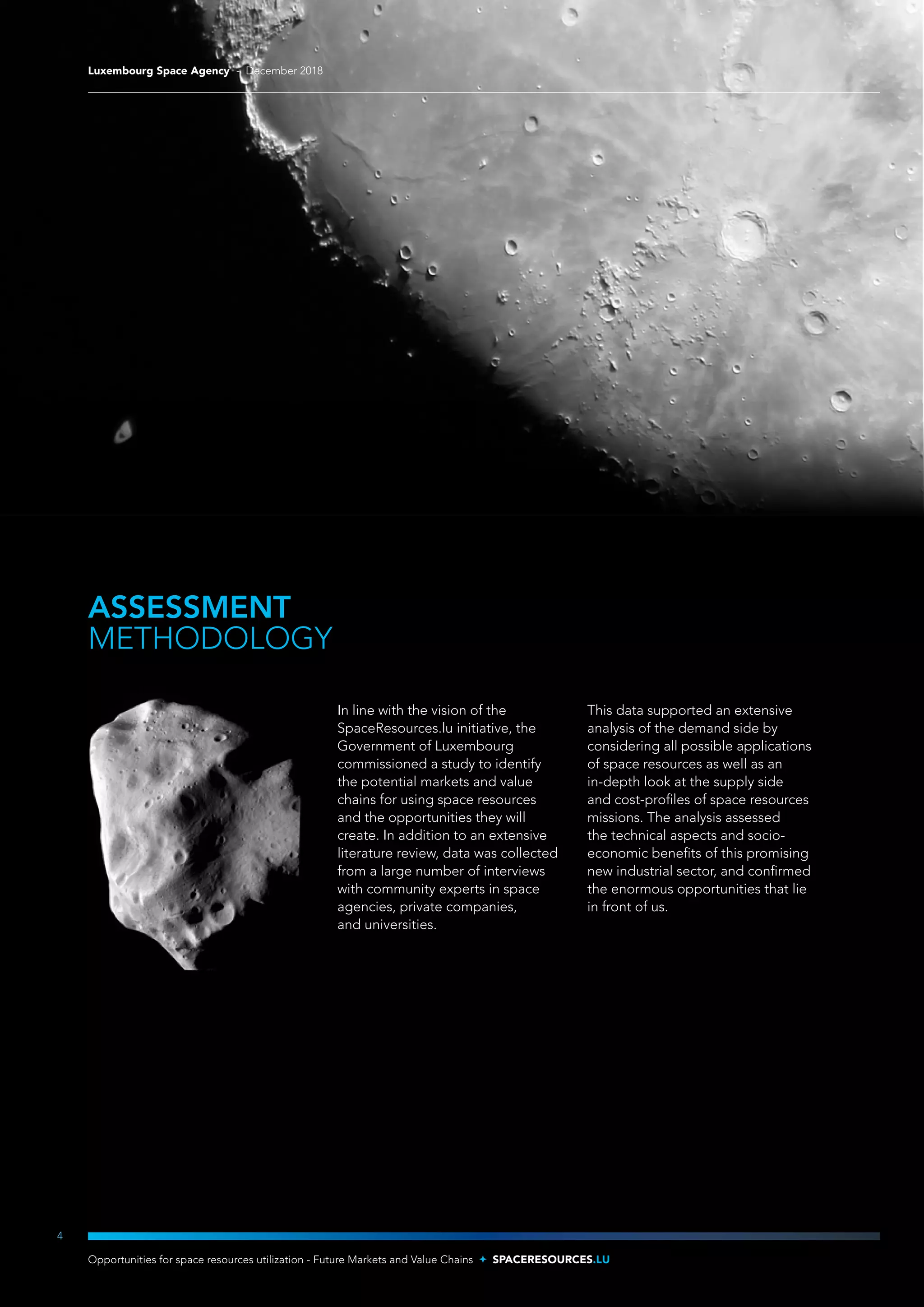 ASSESSMENT
METHODOLOGY
In line with the vision of the
SpaceResources.lu initiative, the
Government of Luxembourg
commissioned a study to identify
the potential markets and value
chains for using space resources
and the opportunities they will
create. In addition to an extensive
literature review, data was collected
from a large number of interviews
with community experts in space
agencies, private companies,
and universities.
This data supported an extensive
analysis of the demand side by
considering all possible applications
of space resources as well as an
in-depth look at the supply side
and cost-profiles of space resources
missions. The analysis assessed
the technical aspects and socio-
economic benefits of this promising
new industrial sector, and confirmed
the enormous opportunities that lie
in front of us.
4
Luxembourg Space Agency - December 2018
Opportunities for space resources utilization - Future Markets and Value Chains SPACERESOURCES.LU
 