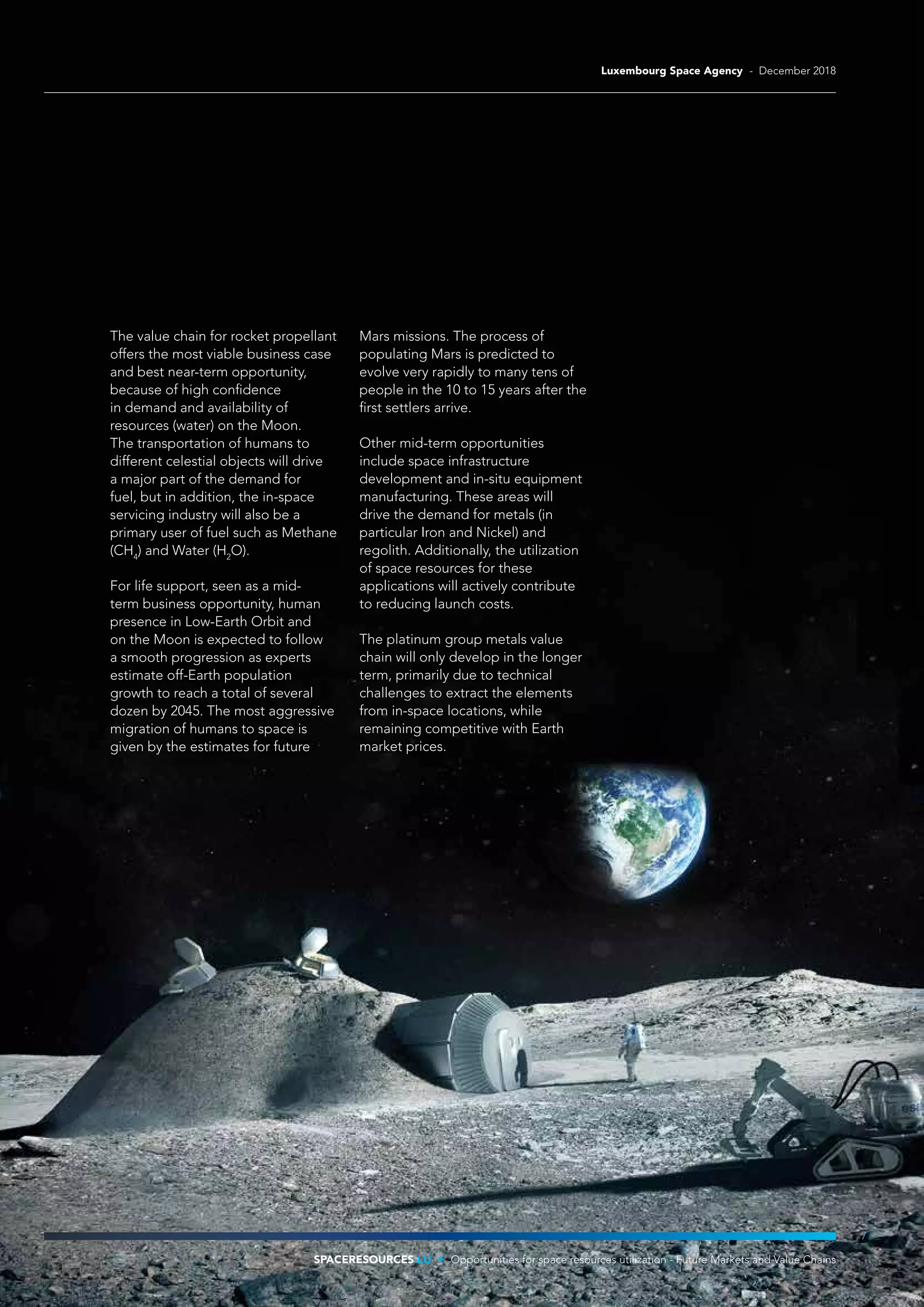 The value chain for rocket propellant
offers the most viable business case
and best near-term opportunity,
because of high confidence
in demand and availability of
resources (water) on the Moon.
The transportation of humans to
different celestial objects will drive
a major part of the demand for
fuel, but in addition, the in-space
servicing industry will also be a
primary user of fuel such as Methane
(CH4
) and Water (H2
O).
For life support, seen as a mid-
term business opportunity, human
presence in Low-Earth Orbit and
on the Moon is expected to follow
a smooth progression as experts
estimate off-Earth population
growth to reach a total of several
dozen by 2045. The most aggressive
migration of humans to space is
given by the estimates for future
Mars missions. The process of
populating Mars is predicted to
evolve very rapidly to many tens of
people in the 10 to 15 years after the
first settlers arrive.
Other mid-term opportunities
include space infrastructure
development and in-situ equipment
manufacturing. These areas will
drive the demand for metals (in
particular Iron and Nickel) and
regolith. Additionally, the utilization
of space resources for these
applications will actively contribute
to reducing launch costs.
The platinum group metals value
chain will only develop in the longer
term, primarily due to technical
challenges to extract the elements
from in-space locations, while
remaining competitive with Earth
market prices.
7
SPACERESOURCES.LU Opportunities for space resources utilization - Future Markets and Value Chains
Luxembourg Space Agency - December 2018
 