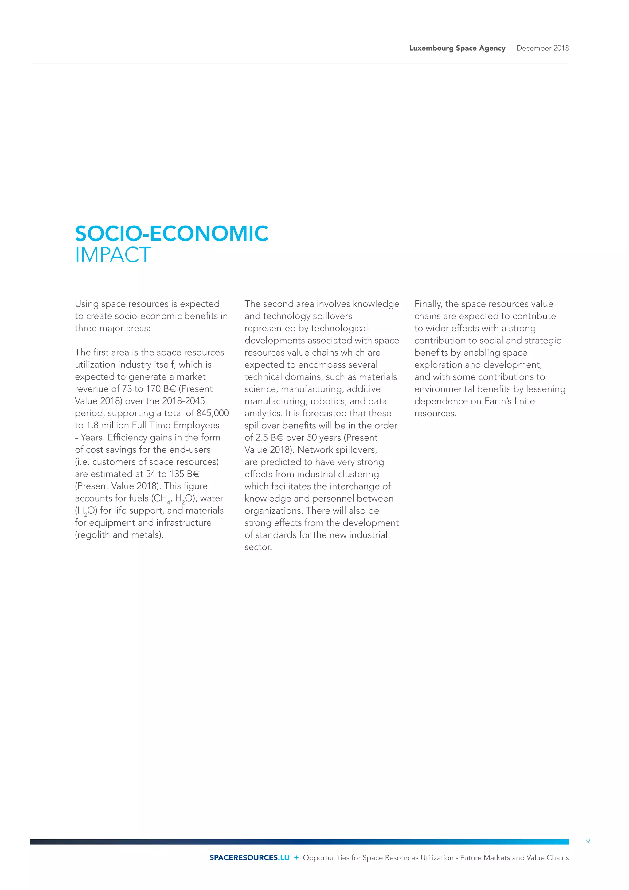 SOCIO-ECONOMIC
IMPACT
Using space resources is expected
to create socio-economic benefits in
three major areas:
The first area is the space resources
utilization industry itself, which is
expected to generate a market
revenue of 73 to 170 B€ (Present
Value 2018) over the 2018-2045
period, supporting a total of 845,000
to 1.8 million Full Time Employees
- Years. Efficiency gains in the form
of cost savings for the end-users
(i.e. customers of space resources)
are estimated at 54 to 135 B€
(Present Value 2018). This figure
accounts for fuels (CH4
, H2
O), water
(H2
O) for life support, and materials
for equipment and infrastructure
(regolith and metals).
The second area involves knowledge
and technology spillovers
represented by technological
developments associated with space
resources value chains which are
expected to encompass several
technical domains, such as materials
science, manufacturing, additive
manufacturing, robotics, and data
analytics. It is forecasted that these
spillover benefits will be in the order
of 2.5 B€ over 50 years (Present
Value 2018). Network spillovers,
are predicted to have very strong
effects from industrial clustering
which facilitates the interchange of
knowledge and personnel between
organizations. There will also be
strong effects from the development
of standards for the new industrial
sector.
Finally, the space resources value
chains are expected to contribute
to wider effects with a strong
contribution to social and strategic
benefits by enabling space
exploration and development,
and with some contributions to
environmental benefits by lessening
dependence on Earth’s finite
resources.
Luxembourg Space Agency - December 2018
SPACERESOURCES.LU Opportunities for Space Resources Utilization - Future Markets and Value Chains
9
 