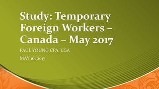 Study: Temporary
Foreign Workers –
Canada – May 2017
PAUL YOUNG CPA, CGA
MAY 16, 2017
 