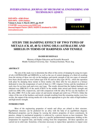 International Journal of Mechanical Engineering and Technology (IJMET), ISSN 0976 – 6340(Print),
ISSN 0976 – 6359(Online), Volume 6, Issue 3, March (2015), pp. 01-07© IAEME
1
STUDY THE DAMPING EFFECT OF TWO TYPES OF
METALS (CK 45, 40 X) USING OILS (ASTRALUBE AND
SHIELD) IN TERMS OF HARDNESS AND TENSILE
HAMID HUSSEINALI
Ministry of Higher Education and Scientific Research
Middle Technical University, Kut - Technical Institute, Wasit, Iraq
ABSTRACT
The aim of the study was to determine the effect of the circles of damping by using two types
of oils ((ASTRALUBE and SHIELD)) as well as the use of central damping of a third oil resulting
from the mixing of these two oils on the hardness and tensile strength of the two types of minerals
have been chosen and two iron Carbon type (CK 45) and on alloy type (40 X) , where the operation
took place by damping these metals to those medias oily three after he was placed in a furnace
dedicated to raise the temperature of each of them to ( 850 ) degrees Celsius and the installation of
such class for an hour each and every one Lang . The results showed that the highest hardness was
obtained was (HRC40.5) of the metal (CK45) in the middle shale mixed and tensile strength and
yield was (800, 630), respectively, and with comparison with the alloy 40 X)) was the hardness of
the alloy (HRC 39.5) in the same center oil and tensile strength and yield was (775,611). Either the
values of the rest of the hardness and tensile strength resulting from the remaining medias were less
on this, the output of the mixing media oils is the most appropriate to give the value of high hardness
and high tensile strength.
INTRODUCTION
Most of the engineering properties of metals and alloys are related to their structure.
Equilibrium structure can be predicted for an alloy with the help of an equilibrium diagram.
Mechanical properties can be change by varying the relative properties of micro constituents. In
practice, change in mechanical properties is achieved by a process known as heat treatment. This
process consists of heating a metal or alloy to a specific predetermined temperature, holding at this
temperature for required time, and finally cooling from this temperature. All these operations are
carried out in solid state. Sometime, it becomes necessary to repeat these operations to impart some
INTERNATIONAL JOURNAL OF MECHANICAL ENGINEERING AND
TECHNOLOGY (IJMET)
ISSN 0976 – 6340 (Print)
ISSN 0976 – 6359 (Online)
Volume 6, Issue 3, March (2015), pp. 01-07
© IAEME: www.iaeme.com/IJMET.asp
Journal Impact Factor (2015): 8.8293 (Calculated by GISI)
www.jifactor.com
IJMET
© I A E M E
 