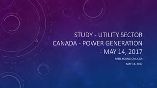 STUDY - UTILITY SECTOR
CANADA - POWER GENERATION
- MAY 14, 2017
PAUL YOUNG CPA, CGA
MAY 14, 2017
 