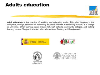 Adults education  Adult education  is the practice of teaching and educating adults. This often happens in the workplace, through 'extension' or ‘continuing education' courses at secondary schools, at a college or university. Other learning places include folk high schools, community colleges, and lifelong learning centers. The practice is also often referred to as 'Training and Development'.  