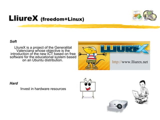 LliureX  (freedom+Linux) LliureX is a project of the Generalitat Valenciana whose objective is the introduction of the new ICT based on free software for the educational system based on an Ubuntu distribution.  Invest in hardware resources Hard Soft http :// www.lliurex.net   