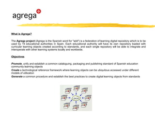 What is Agrega? The  Agrega project  (Agrega is the Spanish word for "add") is a federation of learning digital repository which is to be used by 19 educational authorities in Spain. Each educational authority will have its own repository loaded with curricular learning objects created according to standards, and each single repository will be able to integrate and interoperate with other learning systems locally and worldwide.  Objectives Promote , unify and establish a common cataloguing, packaging and publishing standard of Spanish education community learning objects  Create  a technological reference framework where learning objects can be ubiquitous accessed under different models of utilization  Generate  a common procedure and establish the best practices to create digital learning objects from standards 
