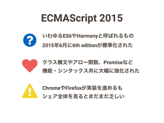 ECMAScript 2015
クラス構文やアロー関数、Promiseなど
機能・シンタックス共に大幅に強化された
いわゆるES6やHarmonyと呼ばれるもの
2015年6月に6th editionが標準化された
ChromeやFirefoxが実装を進めるも
シェア全体を見るとまだまだ乏しい!
?
♥
 