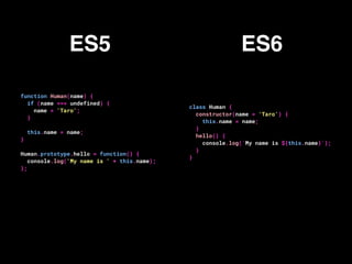 function Human(name) {
if (name === undefined) {
name = 'Taro';
}
this.name = name;
}
Human.prototype.hello = function() {
console.log('My name is ' + this.name);
};
class Human {
constructor(name = 'Taro') {
this.name = name;
}
hello() {
console.log(`My name is ${this.name}`);
}
}
ES5 ES6
 