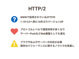 HTTP/2
!
?
♥
プロトコルレベルで通信効率が良くなり
サーバーPushなどWeb基盤としても進化
WWWで採用されているHTTPの
1.1から2へ実に16年ぶりバージョンUP
ブラウザおよびサーバーの対応が必要
既存のパフォーマンスに関するノウハウの見直し
 