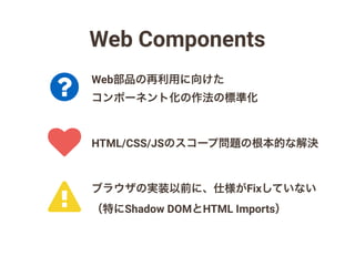 Web Components
!
?
♥ HTML/CSS/JSのスコープ問題の根本的な解決
Web部品の再利用に向けた
コンポーネント化の作法の標準化
ブラウザの実装以前に、仕様がFixしていない
（特にShadow DOMとHTML Imports）
 