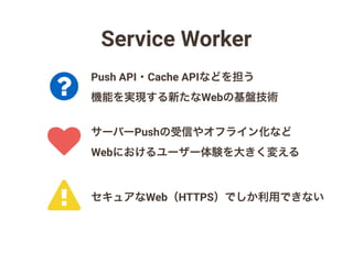 Service Worker
!
?
♥
サーバーPushの受信やオフライン化など
Webにおけるユーザー体験を大きく変える
Push API・Cache APIなどを担う
機能を実現する新たなWebの基盤技術
セキュアなWeb（HTTPS）でしか利用できない
 