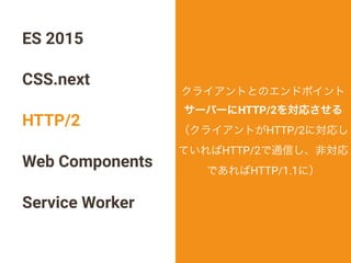 ES 2015
CSS.next
HTTP/2
Web Components
Service Worker
クライアントとのエンドポイント
サーバーにHTTP/2を対応させる
（クライアントがHTTP/2に対応し
ていればHTTP/2で通信し、非対応
であればHTTP/1.1に）
 