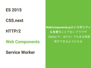ES 2015
CSS.next
HTTP/2
Web Components
Service Worker
WebComponents.jsというポリフィ
ルを使うことで古いブラウザ
（Safari 7+・IE11+）でもある程度
実行できるようになる
 
