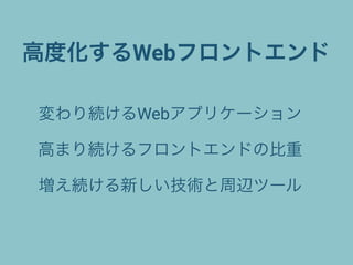 高度化するWebフロントエンド
高まり続けるフロントエンドの比重
変わり続けるWebアプリケーション
増え続ける新しい技術と周辺ツール
 
